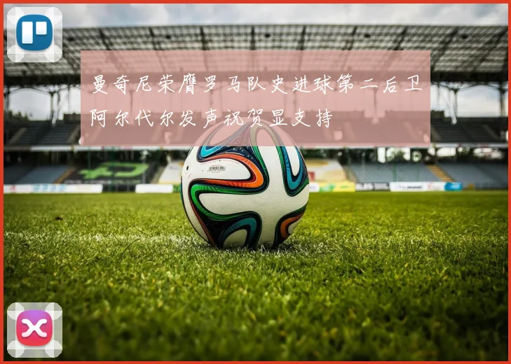 曼奇尼荣膺罗马队史进球第二后卫阿尔代尔发声祝贺显支持