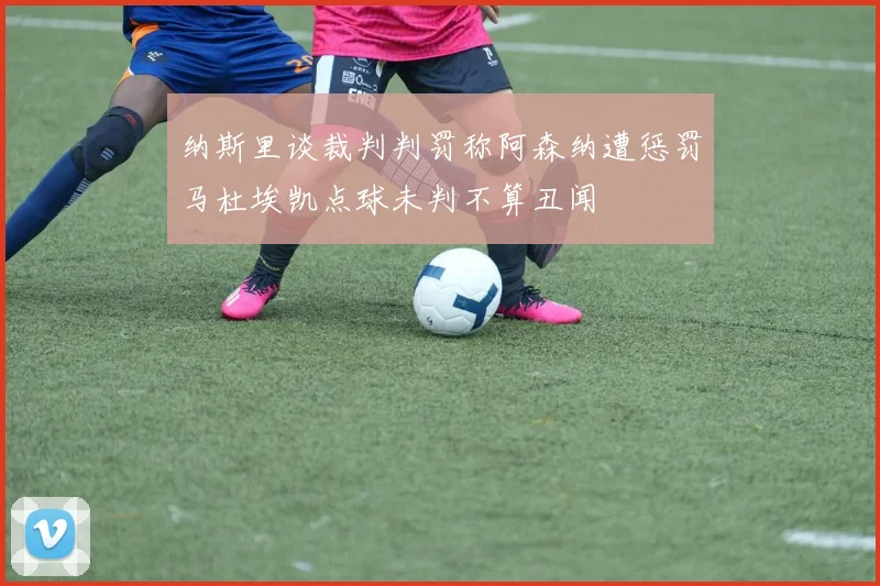 纳斯里谈裁判判罚称阿森纳遭惩罚马杜埃凯点球未判不算丑闻