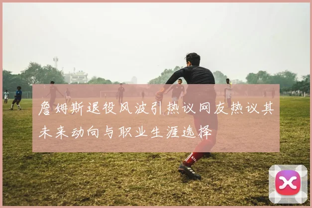 詹姆斯退役风波引热议网友热议其未来动向与职业生涯选择