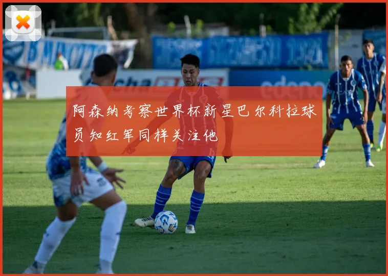 阿森纳考察世界杯新星巴尔科拉球员知红军同样关注他