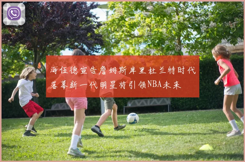 海伍德宣告詹姆斯库里杜兰特时代落幕新一代明星将引领NBA未来