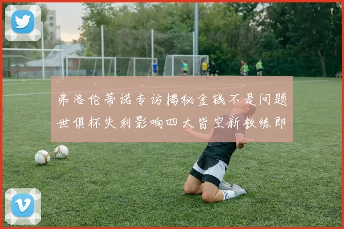 弗洛伦蒂诺专访揭秘金钱不是问题世俱杯失利影响四大皆空新教练即将到来