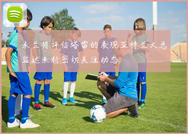 米兰将评估塔雷的表现亚特兰大总监达米科密切关注动态