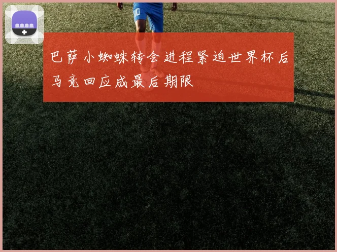 巴萨小蜘蛛转会进程紧迫世界杯后马竞回应成最后期限