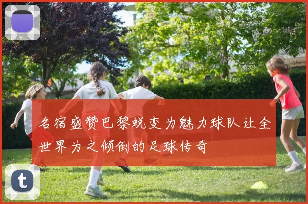 名宿盛赞巴黎蜕变为魅力球队让全世界为之倾倒的足球传奇