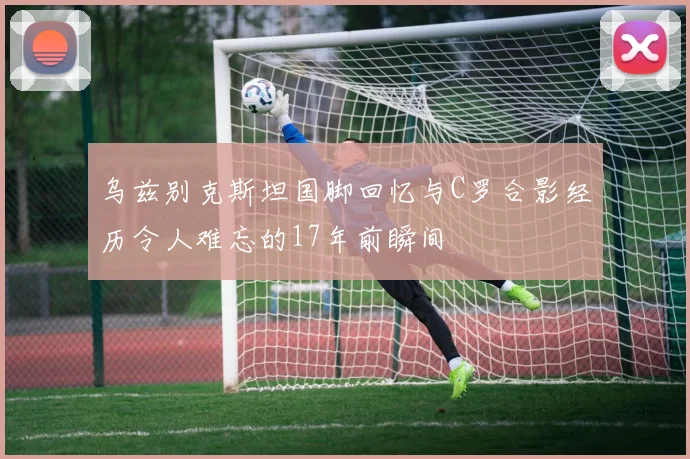 乌兹别克斯坦国脚回忆与C罗合影经历令人难忘的17年前瞬间
