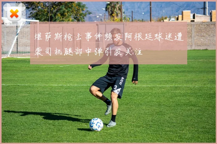 堪萨斯枪击事件频发阿根廷球迷遭袭司机腿部中弹引发关注