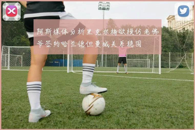 阿斯媒体分析里克尔梅欲模仿老佛爷签约哈兰德但曼城关系稳固