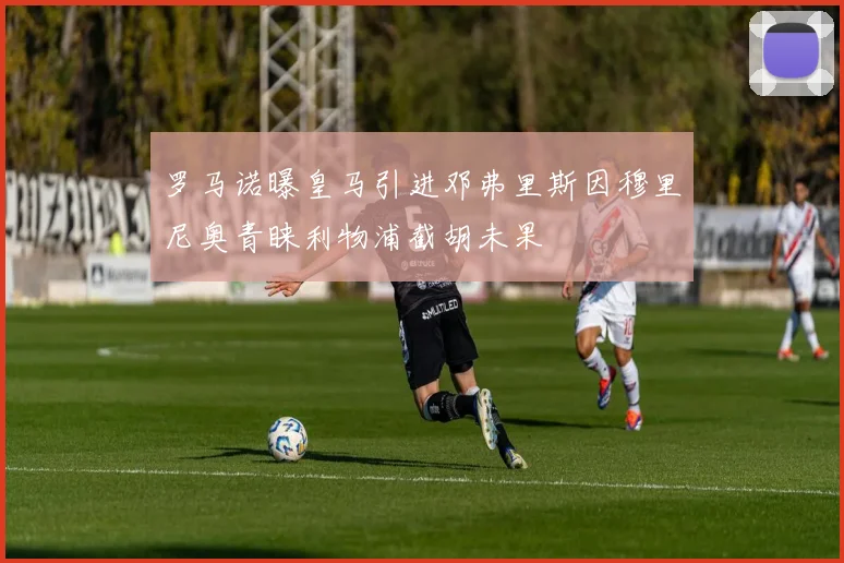 罗马诺曝皇马引进邓弗里斯因穆里尼奥青睐利物浦截胡未果
