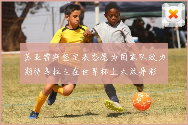 苏亚雷斯坚定表态愿为国家队效力期待乌拉圭在世界杯上大放异彩